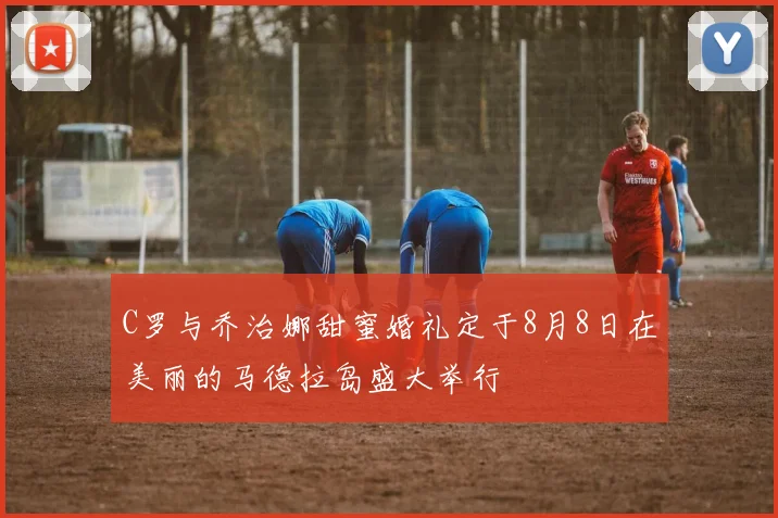 C罗与乔治娜甜蜜婚礼定于8月8日在美丽的马德拉岛盛大举行