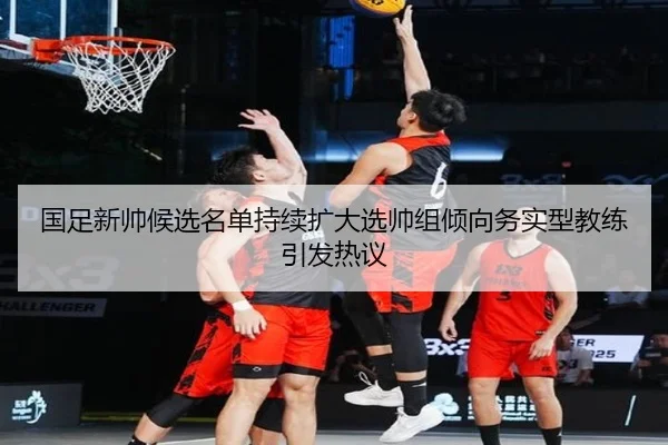 国足新帅候选名单持续扩大选帅组倾向务实型教练引发热议